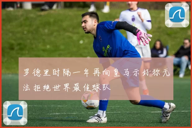 罗德里时隔一年再向皇马示好称无法拒绝世界最佳球队