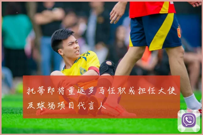 托蒂即将重返罗马任职或担任大使及球场项目代言人