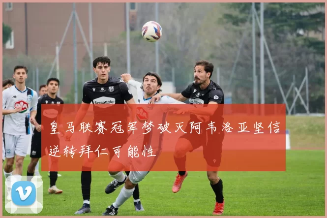 皇马联赛冠军梦破灭阿韦洛亚坚信逆转拜仁可能性