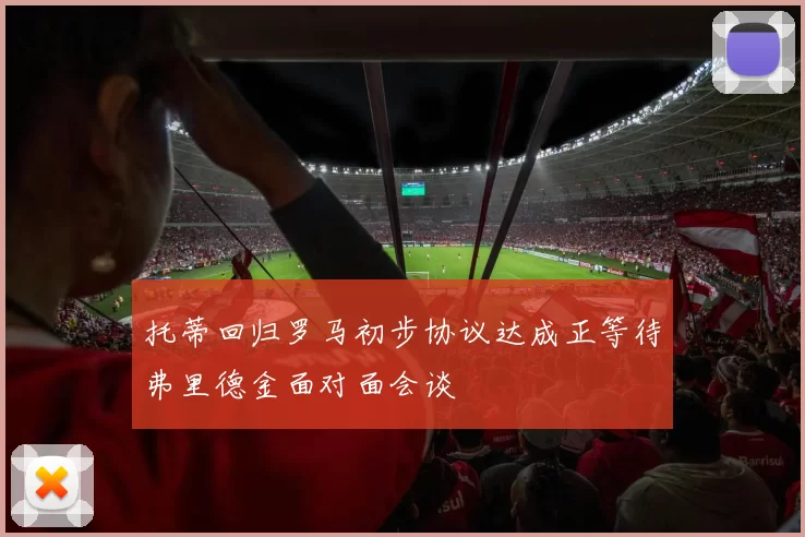 托蒂回归罗马初步协议达成正等待弗里德金面对面会谈