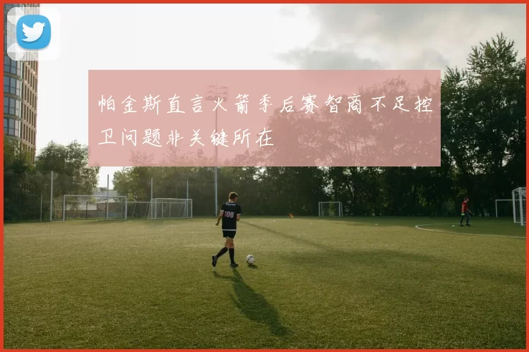 帕金斯直言火箭季后赛智商不足控卫问题非关键所在