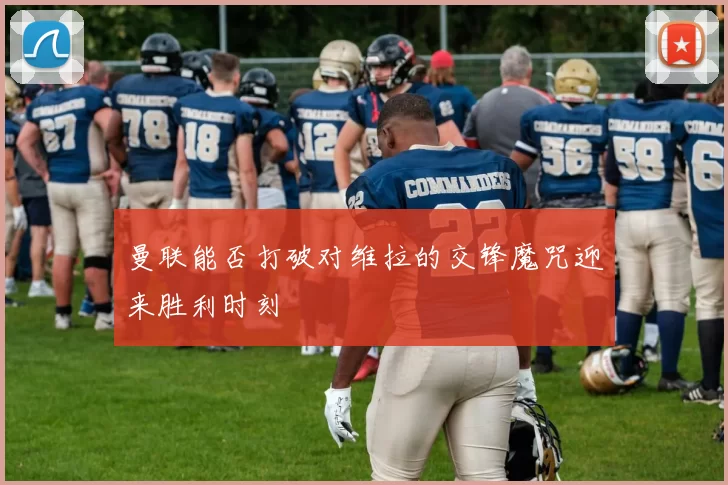 曼联能否打破对维拉的交锋魔咒迎来胜利时刻