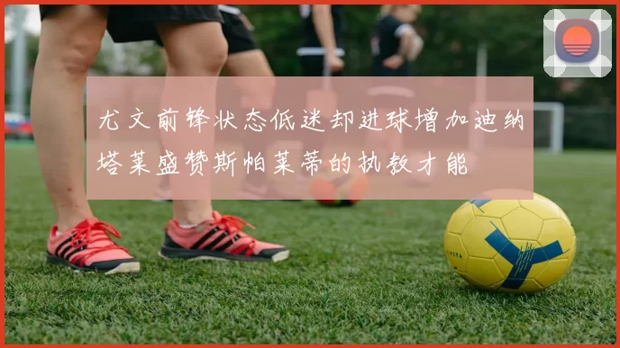 尤文前锋状态低迷却进球增加迪纳塔莱盛赞斯帕莱蒂的执教才能