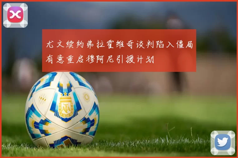 尤文续约弗拉霍维奇谈判陷入僵局有意重启穆阿尼引援计划