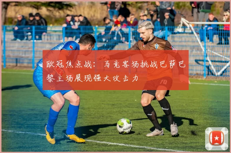 欧冠焦点战：马竞客场挑战巴萨巴黎主场展现强大攻击力