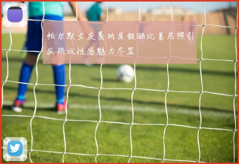 帕尔默女友戛纳度假晒比基尼照引发热议性感魅力尽显