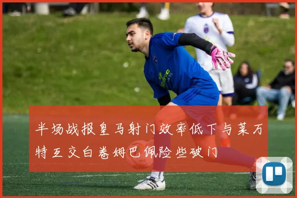 半场战报皇马射门效率低下与莱万特互交白卷姆巴佩险些破门