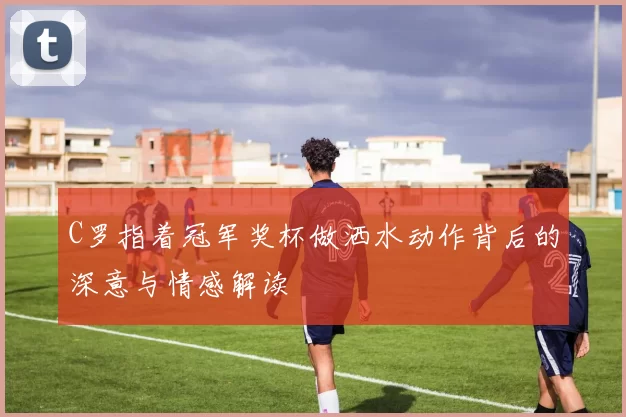 C罗指着冠军奖杯做洒水动作背后的深意与情感解读