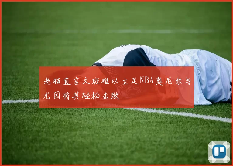 老猫直言文班难以立足NBA奥尼尔与尤因将其轻松击败