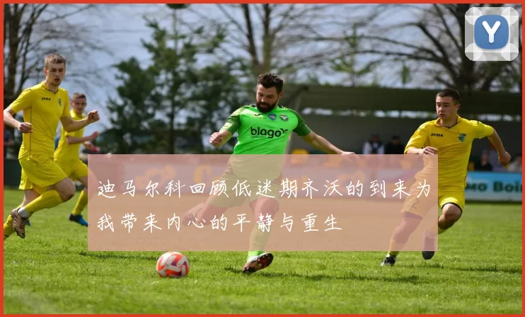 迪马尔科回顾低迷期齐沃的到来为我带来内心的平静与重生