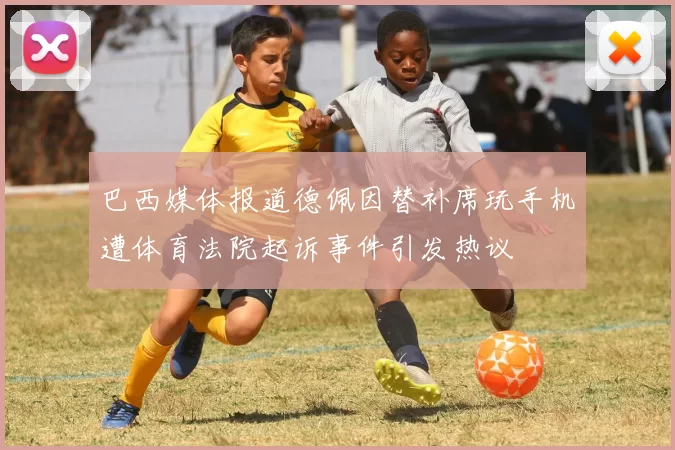 巴西媒体报道德佩因替补席玩手机遭体育法院起诉事件引发热议